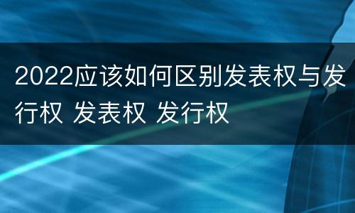 2022应该如何区别发表权与发行权 发表权 发行权