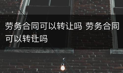 劳务合同可以转让吗 劳务合同可以转让吗