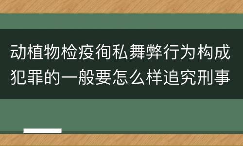 动植物检疫徇私舞弊行为构成犯罪的一般要怎么样追究刑事责任