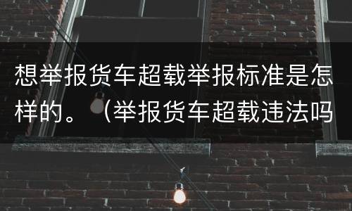 想举报货车超载举报标准是怎样的。（举报货车超载违法吗）