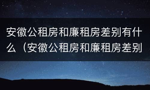 安徽公租房和廉租房差别有什么（安徽公租房和廉租房差别有什么不同）
