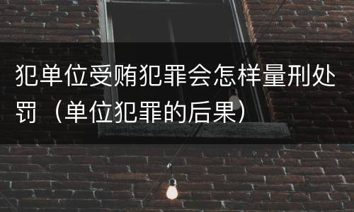 犯单位受贿犯罪会怎样量刑处罚（单位犯罪的后果）