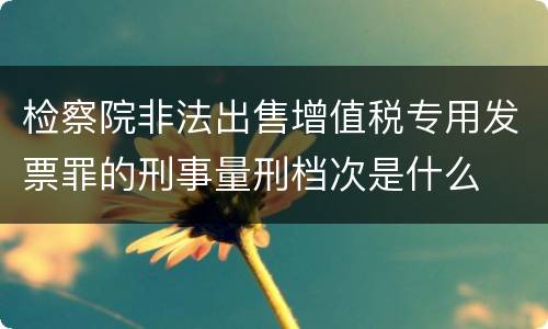 检察院非法出售增值税专用发票罪的刑事量刑档次是什么