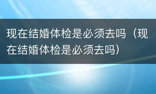 现在结婚体检是必须去吗（现在结婚体检是必须去吗）