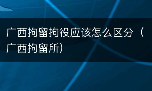 广西拘留拘役应该怎么区分（广西拘留所）