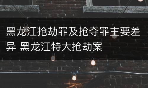 黑龙江抢劫罪及抢夺罪主要差异 黑龙江特大抢劫案