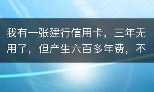我有一张建行信用卡，三年无用了，但产生六百多年费，不还能够吗