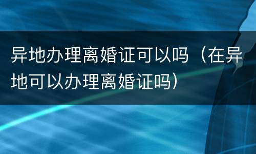异地办理离婚证可以吗（在异地可以办理离婚证吗）