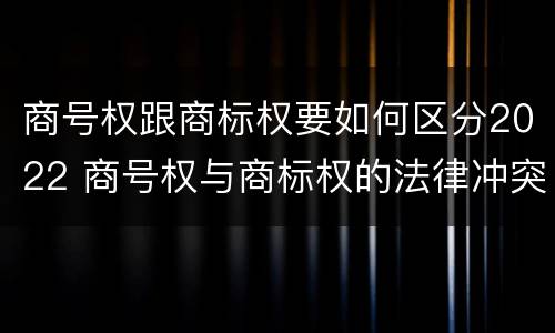 商号权跟商标权要如何区分2022 商号权与商标权的法律冲突与解决