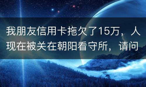 我朋友信用卡拖欠了15万，人现在被关在朝阳看守所，请问律师他这是什么情况