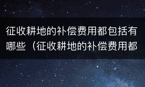 征收耕地的补偿费用都包括有哪些（征收耕地的补偿费用都包括有哪些内容）