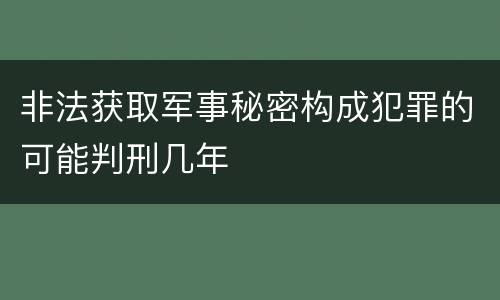 非法获取军事秘密构成犯罪的可能判刑几年