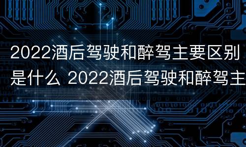 2022酒后驾驶和醉驾主要区别是什么 2022酒后驾驶和醉驾主要区别是什么呢