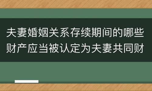 夫妻婚姻关系存续期间的哪些财产应当被认定为夫妻共同财产
