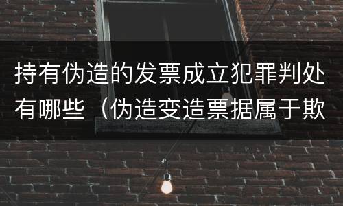 持有伪造的发票成立犯罪判处有哪些（伪造变造票据属于欺诈行为应追究其刑事责任对吗）