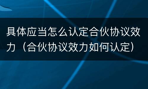 具体应当怎么认定合伙协议效力（合伙协议效力如何认定）