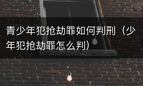 青少年犯抢劫罪如何判刑（少年犯抢劫罪怎么判）