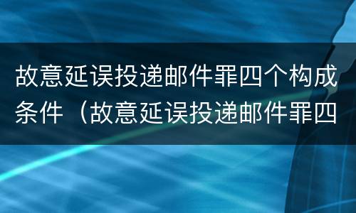 故意延误投递邮件罪四个构成条件（故意延误投递邮件罪四个构成条件是什么）