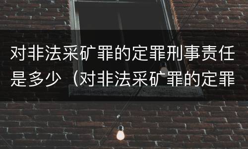 对非法采矿罪的定罪刑事责任是多少（对非法采矿罪的定罪刑事责任是多少条）