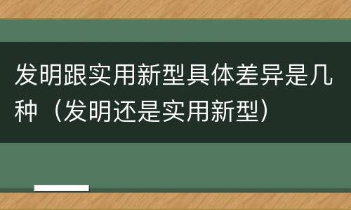发明跟实用新型具体差异是几种（发明还是实用新型）