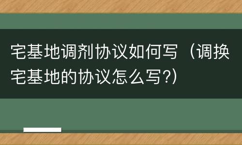 宅基地调剂协议如何写（调换宅基地的协议怎么写?）
