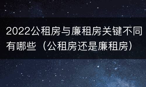 2022公租房与廉租房关键不同有哪些（公租房还是廉租房）