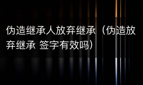 伪造继承人放弃继承（伪造放弃继承 签字有效吗）