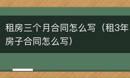租房三个月合同怎么写（租3年房子合同怎么写）