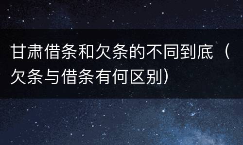 甘肃借条和欠条的不同到底（欠条与借条有何区别）