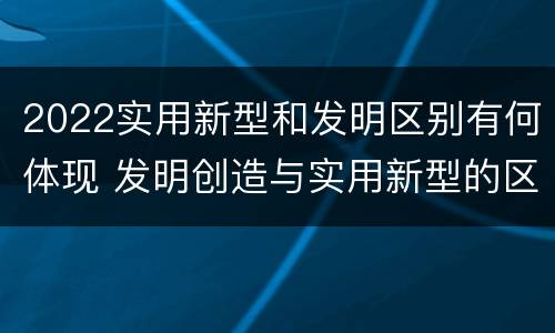 2022实用新型和发明区别有何体现 发明创造与实用新型的区别