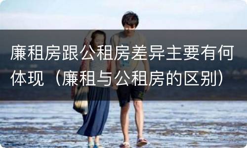廉租房跟公租房差异主要有何体现（廉租与公租房的区别）