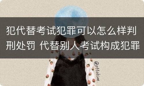 犯代替考试犯罪可以怎么样判刑处罚 代替别人考试构成犯罪吗