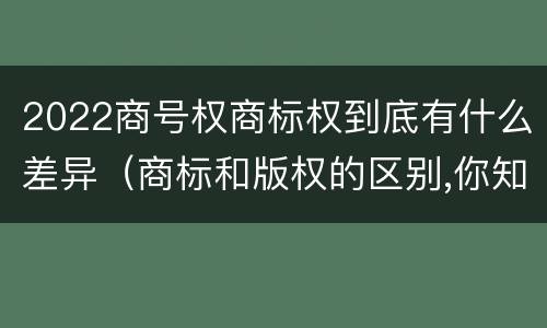 2022商号权商标权到底有什么差异（商标和版权的区别,你知道多少?）