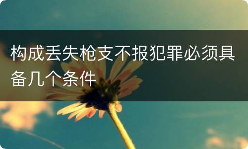 构成丢失枪支不报犯罪必须具备几个条件