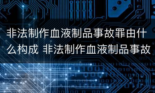 非法制作血液制品事故罪由什么构成 非法制作血液制品事故罪由什么构成的