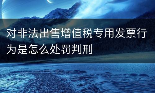 对非法出售增值税专用发票行为是怎么处罚判刑