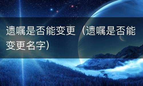 遗嘱是否能变更（遗嘱是否能变更名字）