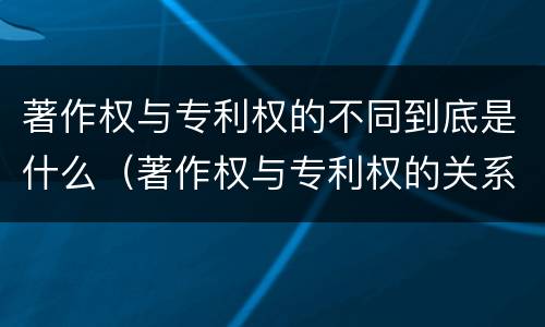著作权与专利权的不同到底是什么（著作权与专利权的关系）