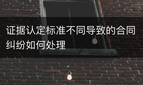 证据认定标准不同导致的合同纠纷如何处理