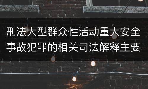 刑法大型群众性活动重大安全事故犯罪的相关司法解释主要规定有哪些