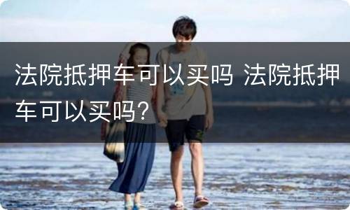 法院抵押车可以买吗 法院抵押车可以买吗?