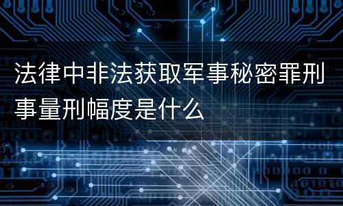 法律中非法获取军事秘密罪刑事量刑幅度是什么