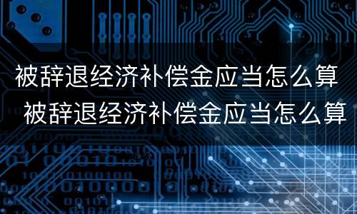 被辞退经济补偿金应当怎么算 被辞退经济补偿金应当怎么算出来