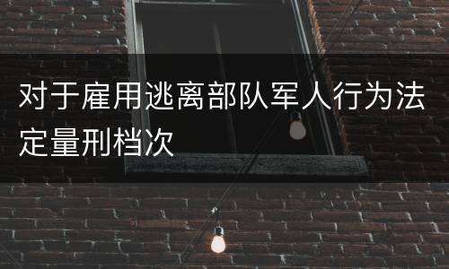 对于雇用逃离部队军人行为法定量刑档次