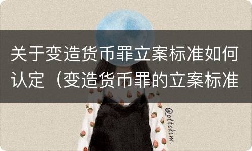 关于变造货币罪立案标准如何认定（变造货币罪的立案标准）