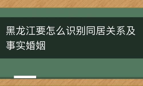 黑龙江要怎么识别同居关系及事实婚姻