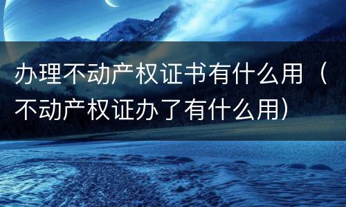 办理不动产权证书有什么用（不动产权证办了有什么用）