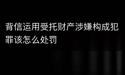 背信运用受托财产涉嫌构成犯罪该怎么处罚