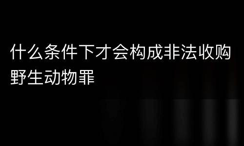 什么条件下才会构成非法收购野生动物罪