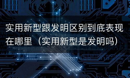实用新型跟发明区别到底表现在哪里（实用新型是发明吗）